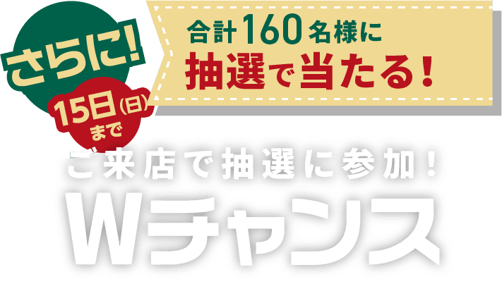 さらにご来店で抽選に参加! Wチャンス 合計160名様に抽選で当たる！